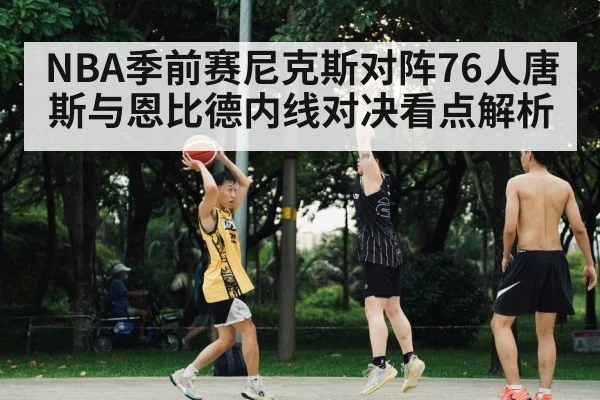 NBA季前赛尼克斯对阵76人唐斯与恩比德内线对决看点解析 - kaiyun